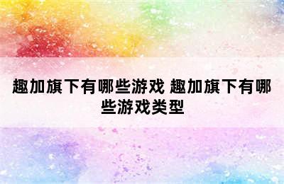 趣加旗下有哪些游戏 趣加旗下有哪些游戏类型